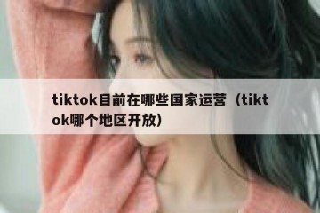 tiktok目前在哪些国家运营（tiktok哪个地区开放）