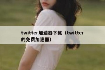 twitter加速器下载（twitter的免费加速器）