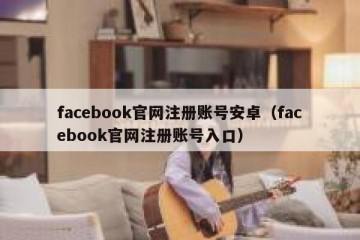 facebook官网注册账号安卓（facebook官网注册账号入口）