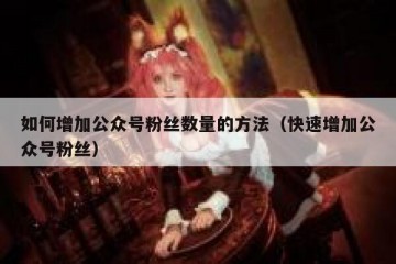 如何增加公众号粉丝数量的方法（快速增加公众号粉丝）