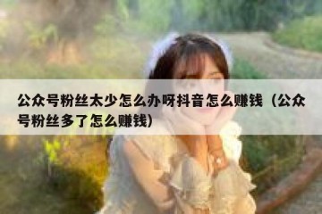 公众号粉丝太少怎么办呀抖音怎么赚钱（公众号粉丝多了怎么赚钱）