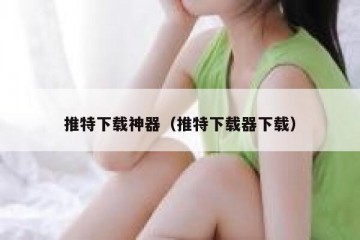 推特下载神器（推特下载器下载）