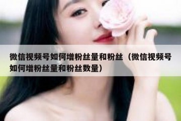 微信视频号如何增粉丝量和粉丝（微信视频号如何增粉丝量和粉丝数量）