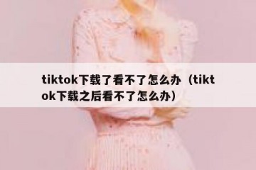tiktok下载了看不了怎么办（tiktok下载之后看不了怎么办）