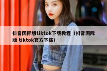 抖音国际版tiktok下载教程（抖音国际版 tiktok官方下载）