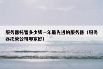 服务器托管多少钱一年最先进的服务器（服务器托管公司哪家好）