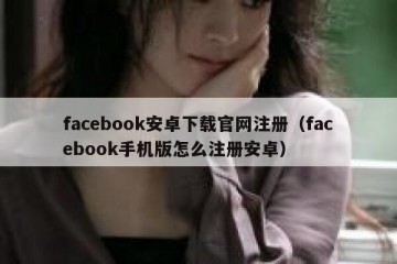 facebook安卓下载官网注册（facebook手机版怎么注册安卓）