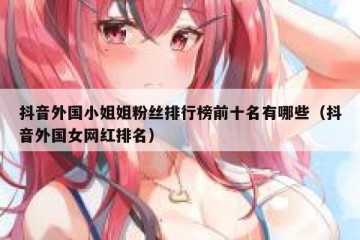 抖音外国小姐姐粉丝排行榜前十名有哪些（抖音外国女网红排名）