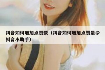 抖音如何增加点赞数（抖音如何增加点赞量@抖音小助手）