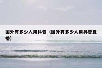 国外有多少人用抖音（国外有多少人用抖音直播）