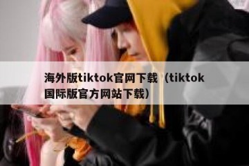 海外版tiktok官网下载（tiktok国际版官方网站下载）