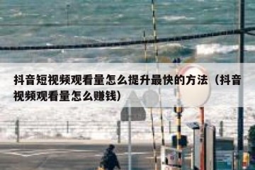 抖音短视频观看量怎么提升最快的方法（抖音视频观看量怎么赚钱）