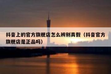 抖音上的官方旗舰店怎么辨别真假（抖音官方旗舰店是正品吗）