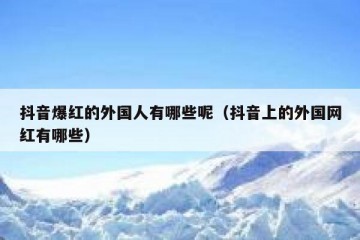 抖音爆红的外国人有哪些呢（抖音上的外国网红有哪些）