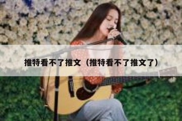 推特看不了推文（推特看不了推文了）