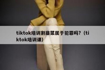 tiktok培训割韭菜属于犯罪吗?（tiktok培训课）