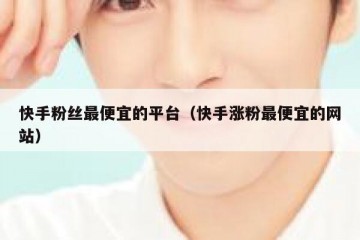 快手粉丝最便宜的平台（快手涨粉最便宜的网站）