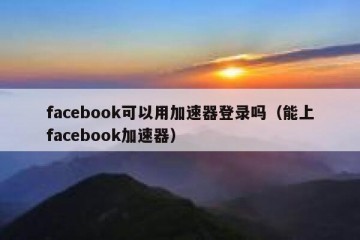 facebook可以用加速器登录吗（能上facebook加速器）