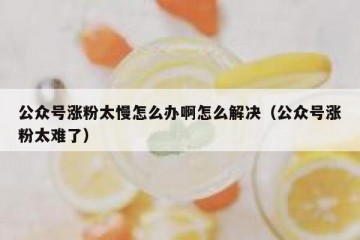 公众号涨粉太慢怎么办啊怎么解决（公众号涨粉太难了）