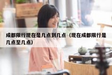 成都限行现在是几点到几点（现在成都限行是几点至几点）