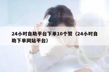24小时自助平台下单10个赞（24小时自助下单网站平台）