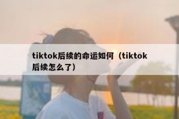 tiktok后续的命运如何（tiktok后续怎么了）