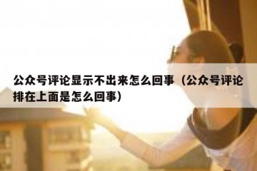 公众号评论显示不出来怎么回事（公众号评论排在上面是怎么回事）
