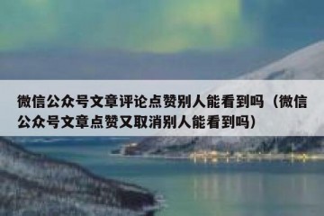 微信公众号文章评论点赞别人能看到吗（微信公众号文章点赞又取消别人能看到吗）