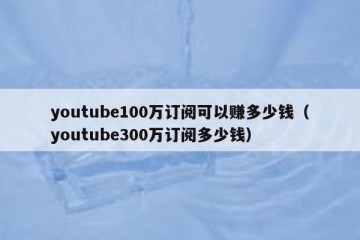 youtube100万订阅可以赚多少钱（youtube300万订阅多少钱）