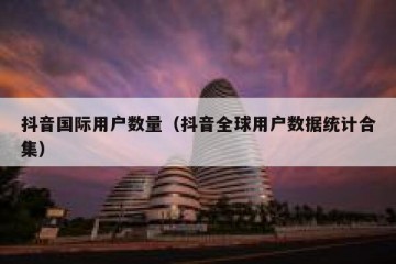 抖音国际用户数量（抖音全球用户数据统计合集）