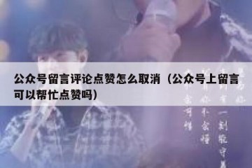 公众号留言评论点赞怎么取消（公众号上留言可以帮忙点赞吗）