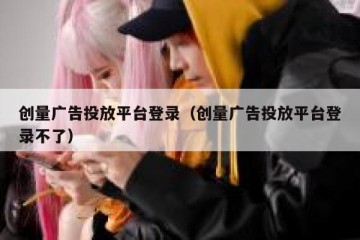 创量广告投放平台登录（创量广告投放平台登录不了）
