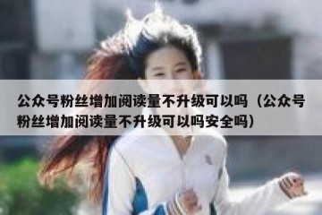 公众号粉丝增加阅读量不升级可以吗（公众号粉丝增加阅读量不升级可以吗安全吗）