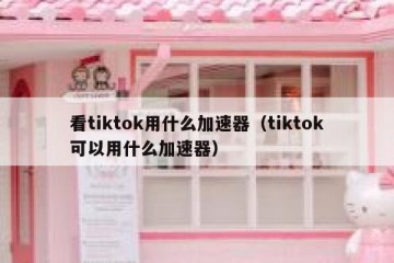 看tiktok用什么加速器（tiktok可以用什么加速器）