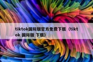 tiktok国际版官方免费下载（tiktok 国际版 下载）