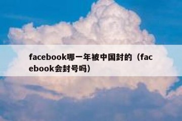 facebook哪一年被中国封的（facebook会封号吗）
