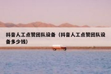 抖音人工点赞团队设备（抖音人工点赞团队设备多少钱）