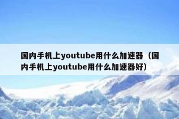 国内手机上youtube用什么加速器（国内手机上youtube用什么加速器好）