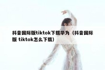 抖音国际版tiktok下载华为（抖音国际版 tiktok怎么下载）