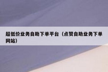 超低价业务自助下单平台（点赞自助业务下单网站）