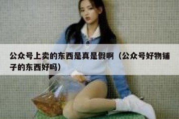 公众号上卖的东西是真是假啊（公众号好物铺子的东西好吗）