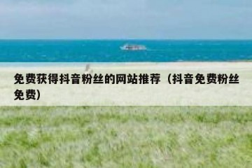 免费获得抖音粉丝的网站推荐（抖音免费粉丝免费）