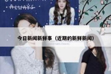 今日新闻新鲜事（近期的新鲜新闻）