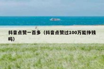 抖音点赞一百多（抖音点赞过100万能挣钱吗）
