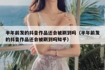 半年前发的抖音作品还会被刷到吗（半年前发的抖音作品还会被刷到吗知乎）