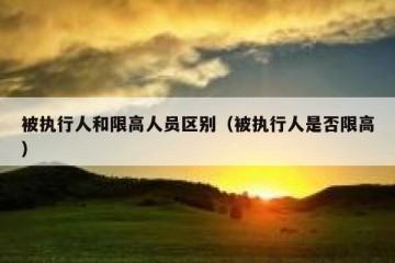 被执行人和限高人员区别（被执行人是否限高）