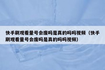 快手刷观看量号会废吗是真的吗吗视频（快手刷观看量号会废吗是真的吗吗视频）