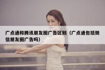 广点通和腾讯朋友圈广告区别（广点通包括微信朋友圈广告吗）