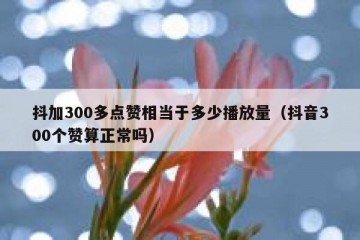 抖加300多点赞相当于多少播放量（抖音300个赞算正常吗）