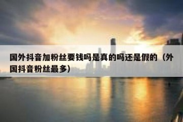 国外抖音加粉丝要钱吗是真的吗还是假的（外国抖音粉丝最多）